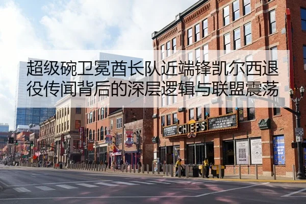 超级碗卫冕酋长队近端锋凯尔西退役传闻背后的深层逻辑与联盟震荡