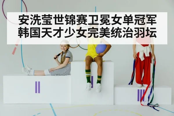 安洗莹世锦赛卫冕女单冠军韩国天才少女完美统治羽坛