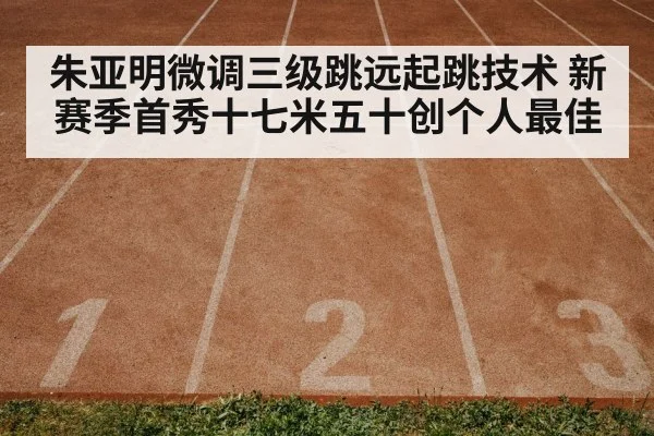 朱亚明微调三级跳远起跳技术 新赛季首秀十七米五十创个人最佳